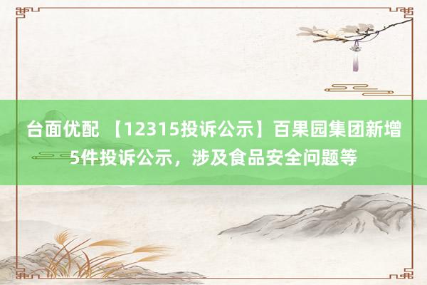 台面优配 【12315投诉公示】百果园集团新增5件投诉公示，涉及食品安全问题等