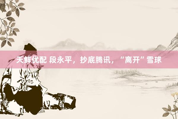 天鲜优配 段永平，抄底腾讯，“离开”雪球