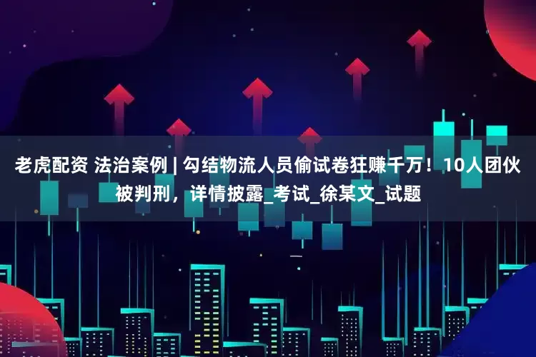 老虎配资 法治案例 | 勾结物流人员偷试卷狂赚千万！10人团伙被判刑，详情披露_考试_徐某文_试题