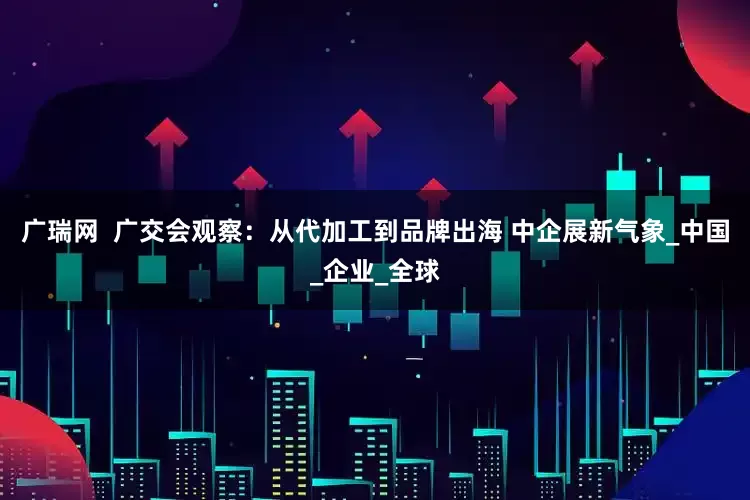广瑞网  广交会观察：从代加工到品牌出海 中企展新气象_中国_企业_全球