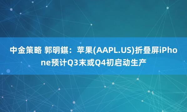 中金策略 郭明錤：苹果(AAPL.US)折叠屏iPhone预计Q3末或Q4初启动生产