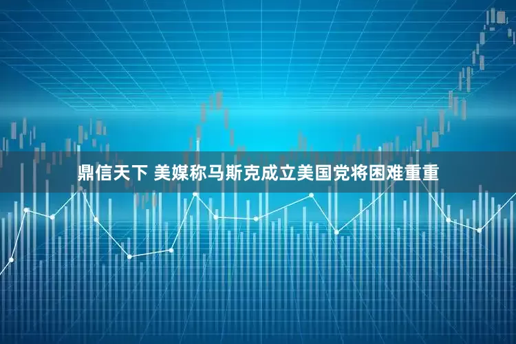鼎信天下 美媒称马斯克成立美国党将困难重重