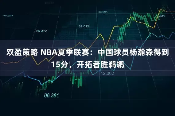 双盈策略 NBA夏季联赛：中国球员杨瀚森得到15分，开拓者胜鹈鹕