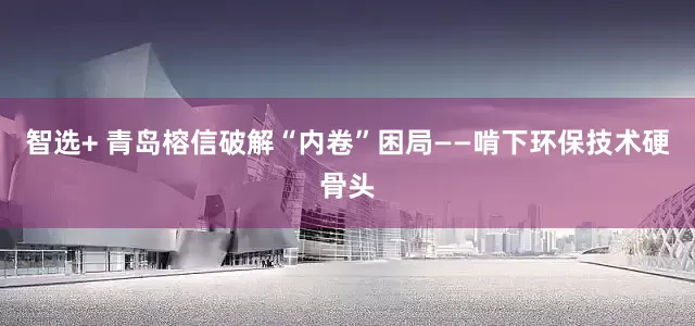 智选+ 青岛榕信破解“内卷”困局——啃下环保技术硬骨头