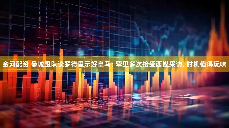 金河配资 曼城跟队谈罗德里示好皇马: 罕见多次接受西媒采访, 时机值得玩味