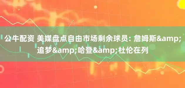 公牛配资 美媒盘点自由市场剩余球员: 詹姆斯&追梦&哈登&杜伦在列