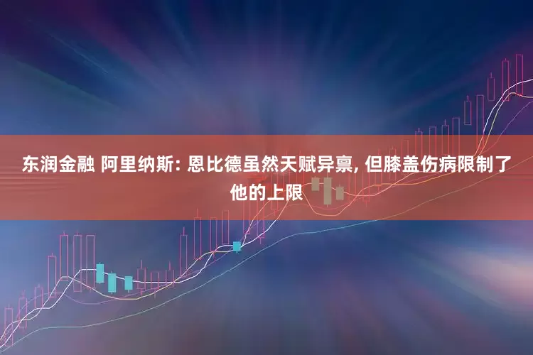 东润金融 阿里纳斯: 恩比德虽然天赋异禀, 但膝盖伤病限制了他的上限