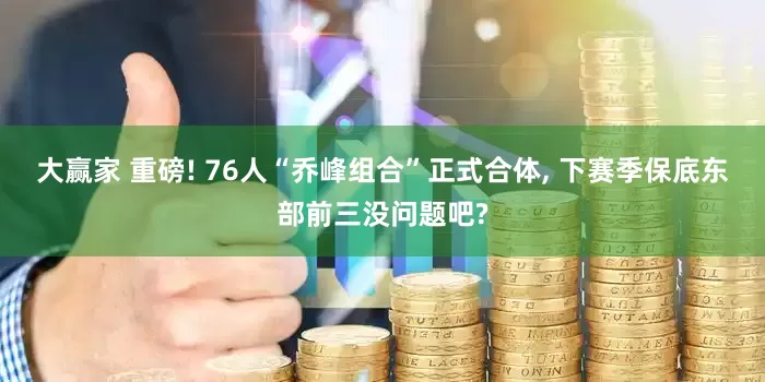 大赢家 重磅! 76人“乔峰组合”正式合体, 下赛季保底东部前三没问题吧?