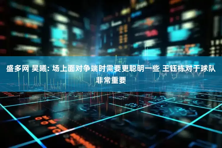 盛多网 吴曦: 场上面对争端时需要更聪明一些 王钰栋对于球队非常重要